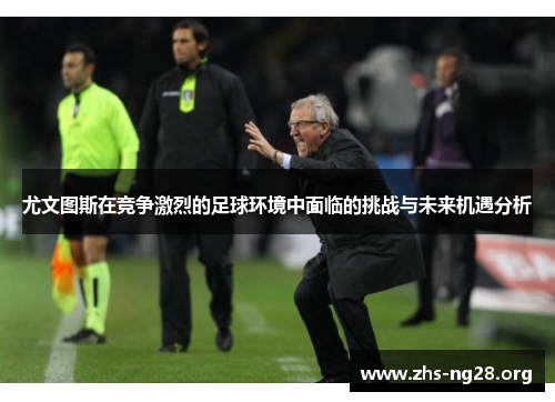 尤文图斯在竞争激烈的足球环境中面临的挑战与未来机遇分析